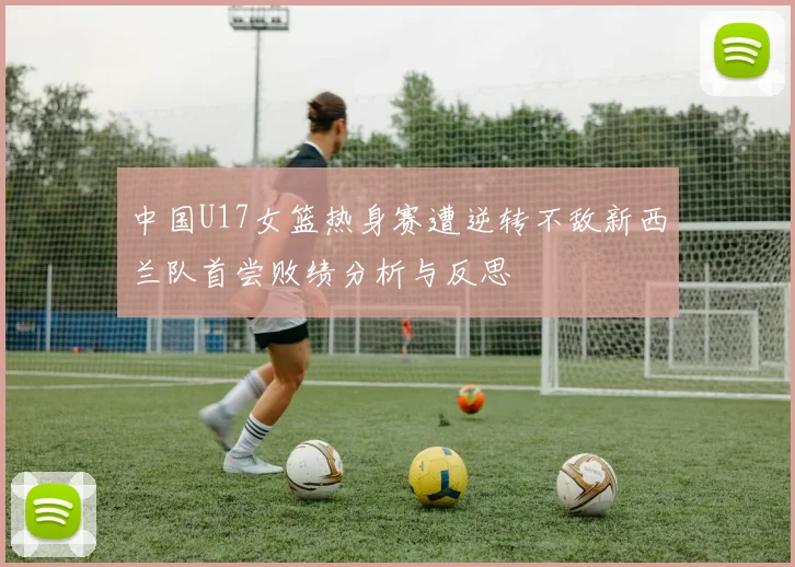 中国U17女篮热身赛遭逆转不敌新西兰队首尝败绩分析与反思