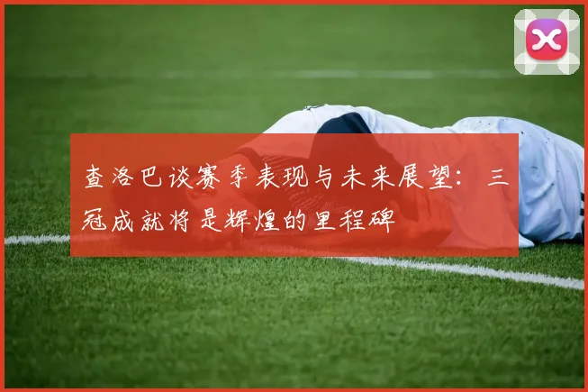 查洛巴谈赛季表现与未来展望：三冠成就将是辉煌的里程碑