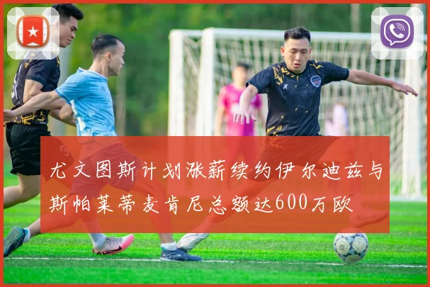 尤文图斯计划涨薪续约伊尔迪兹与斯帕莱蒂麦肯尼总额达600万欧