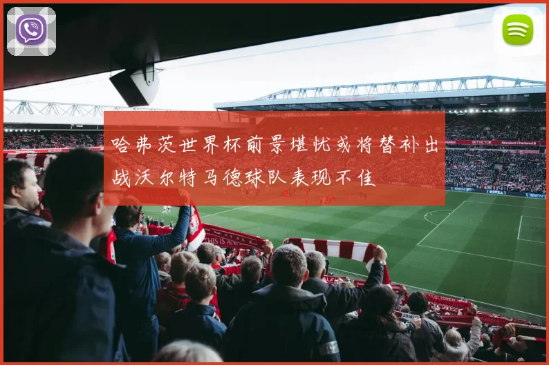 哈弗茨世界杯前景堪忧或将替补出战沃尔特马德球队表现不佳