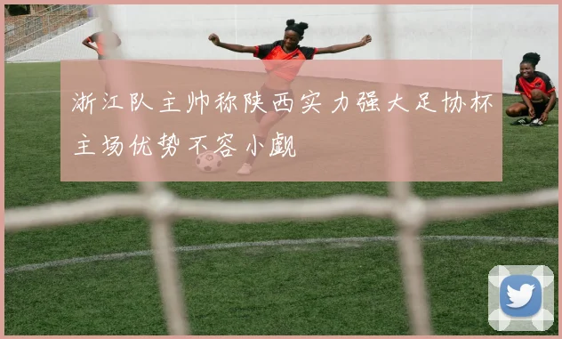 浙江队主帅称陕西实力强大足协杯主场优势不容小觑