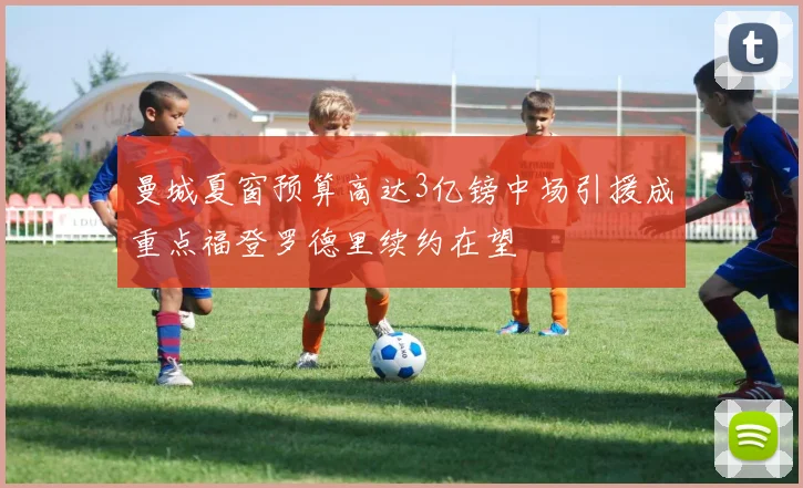 曼城夏窗预算高达3亿镑中场引援成重点福登罗德里续约在望