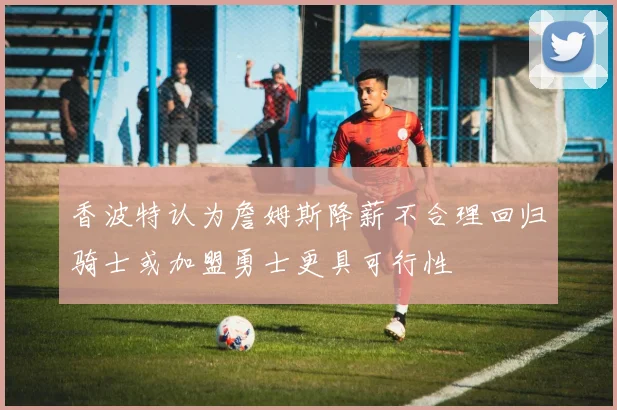 香波特认为詹姆斯降薪不合理回归骑士或加盟勇士更具可行性