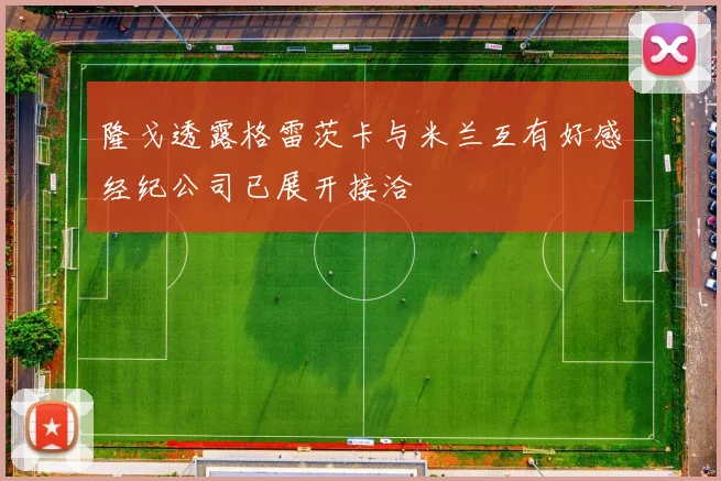 隆戈透露格雷茨卡与米兰互有好感经纪公司已展开接洽