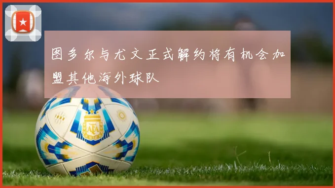 图多尔与尤文正式解约将有机会加盟其他海外球队