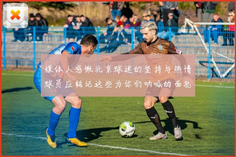 媒体人感慨北京球迷的坚持与热情球员应铭记这些为你们呐喊的面孔