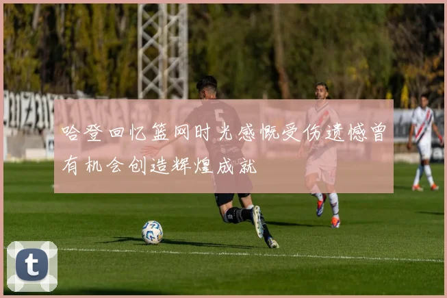 哈登回忆篮网时光感慨受伤遗憾曾有机会创造辉煌成就