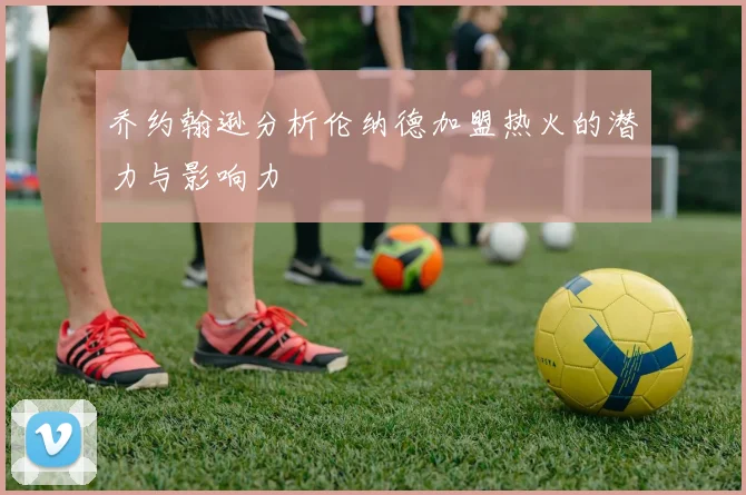 乔约翰逊分析伦纳德加盟热火的潜力与影响力