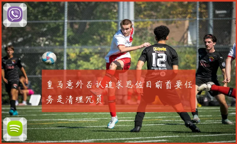 皇马意外否认追求恩佐目前首要任务是清理冗员