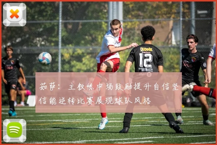 茹萨：主教练中场鼓励提升自信坚信能逆转比赛展现球队风格