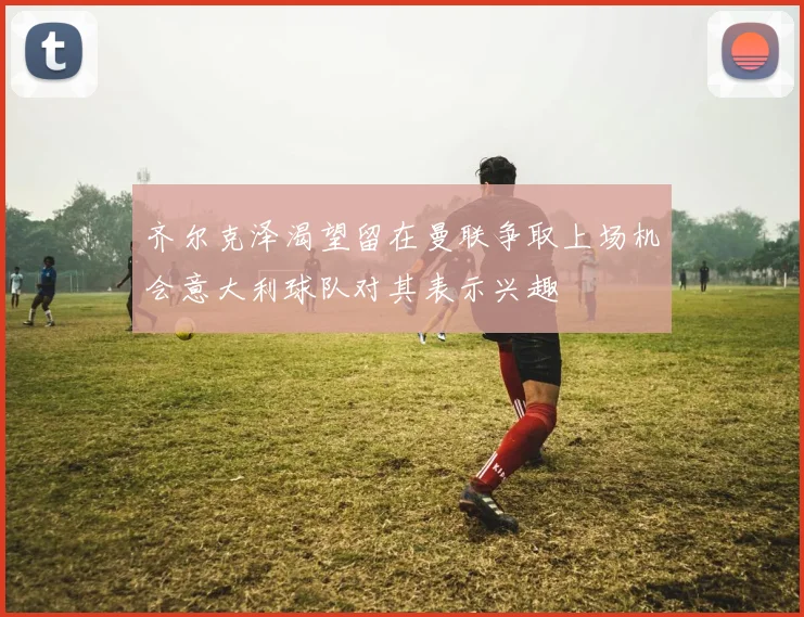 齐尔克泽渴望留在曼联争取上场机会意大利球队对其表示兴趣