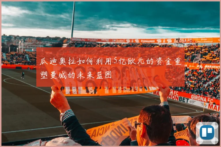 瓜迪奥拉如何利用5亿欧元的资金重塑曼城的未来蓝图