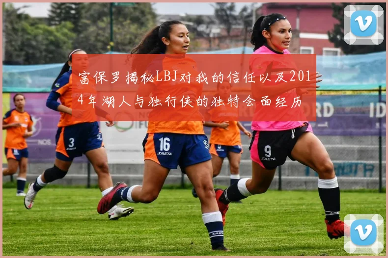 富保罗揭秘LBJ对我的信任以及2014年湖人与独行侠的独特会面经历