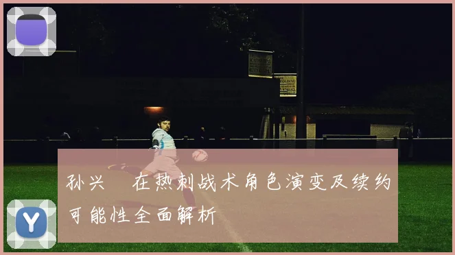孙兴慜在热刺战术角色演变及续约可能性全面解析