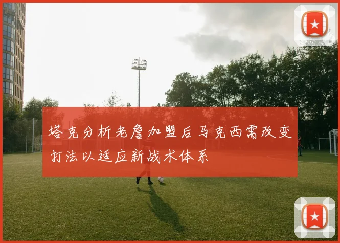 塔克分析老詹加盟后马克西需改变打法以适应新战术体系