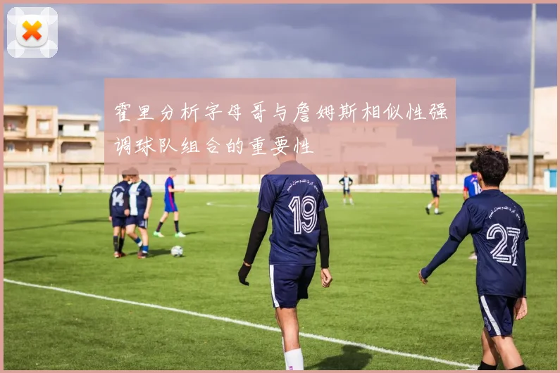 霍里分析字母哥与詹姆斯相似性强调球队组合的重要性