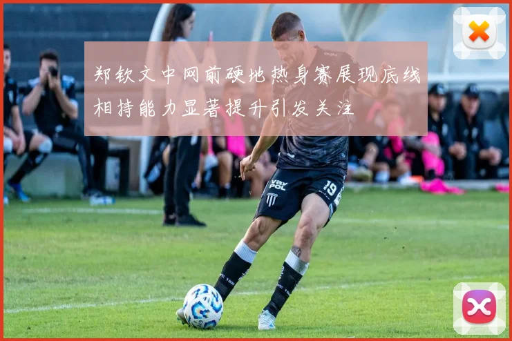 郑钦文中网前硬地热身赛展现底线相持能力显著提升引发关注