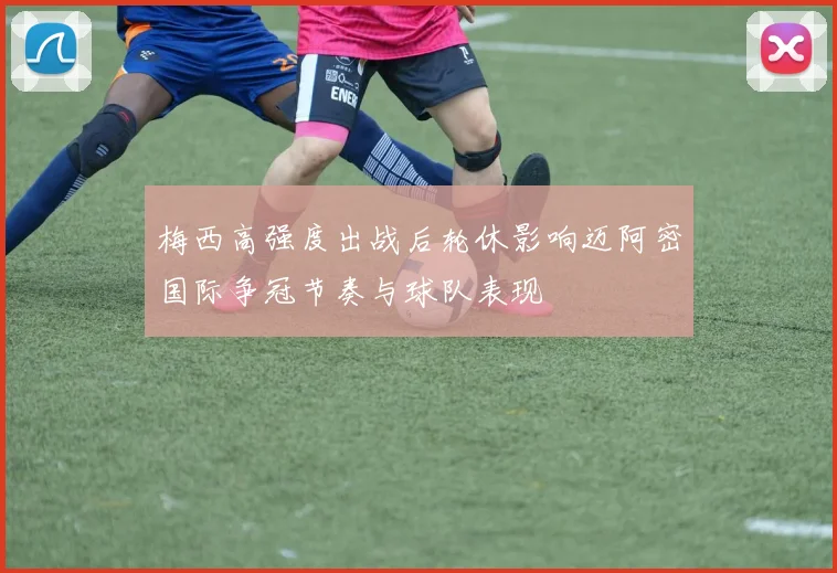 梅西高强度出战后轮休影响迈阿密国际争冠节奏与球队表现