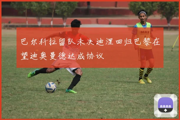 巴尔科拉留队未决迪涅回归巴黎在望迪奥曼德达成协议