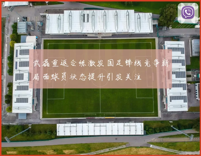 武磊重返合练激发国足锋线竞争新局面球员状态提升引发关注