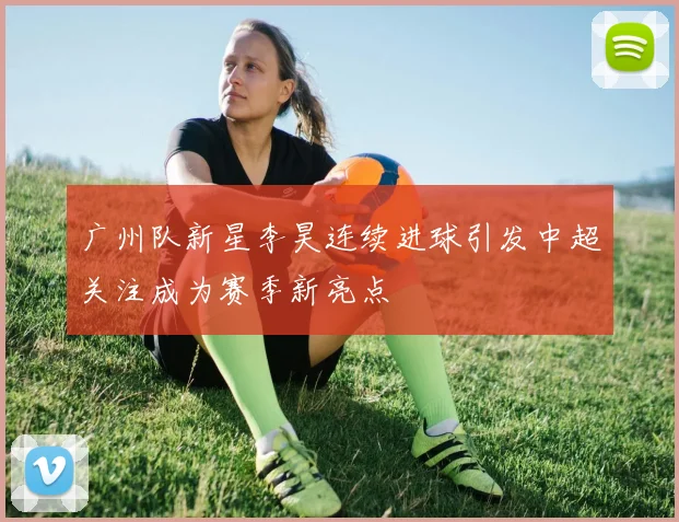 广州队新星李昊连续进球引发中超关注成为赛季新亮点