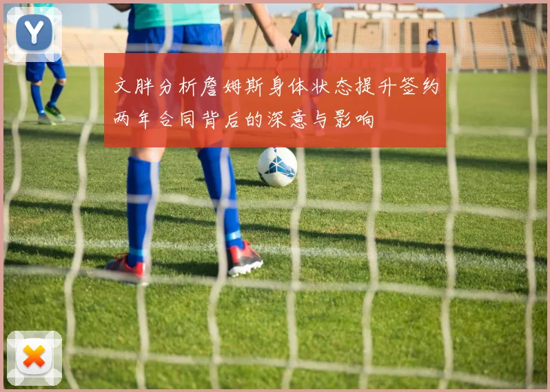 文胖分析詹姆斯身体状态提升签约两年合同背后的深意与影响